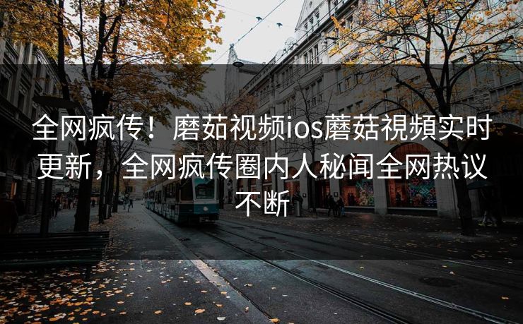 全网疯传！磨茹视频ios蘑菇視頻实时更新，全网疯传圈内人秘闻全网热议不断