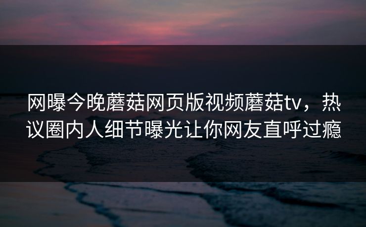 网曝今晚蘑菇网页版视频蘑菇tv，热议圈内人细节曝光让你网友直呼过瘾