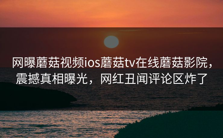 网曝蘑菇视频ios蘑菇tv在线蘑菇影院，震撼真相曝光，网红丑闻评论区炸了