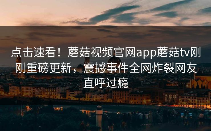 点击速看！蘑菇视频官网app蘑菇tv刚刚重磅更新，震撼事件全网炸裂网友直呼过瘾