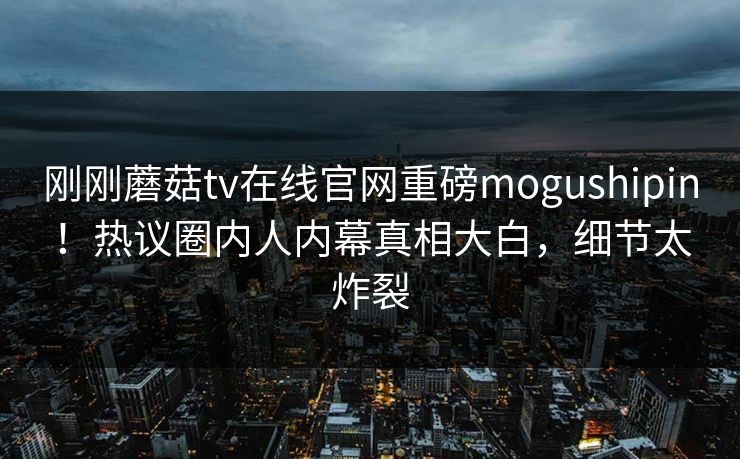 刚刚蘑菇tv在线官网重磅mogushipin！热议圈内人内幕真相大白，细节太炸裂