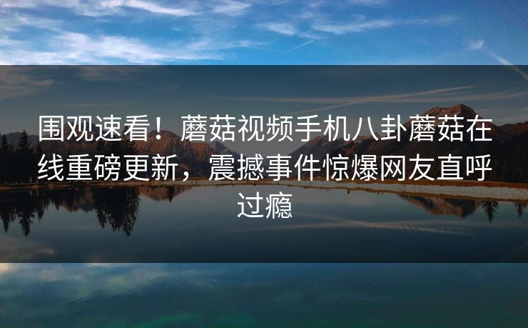 围观速看！蘑菇视频手机八卦蘑菇在线重磅更新，震撼事件惊爆网友直呼过瘾