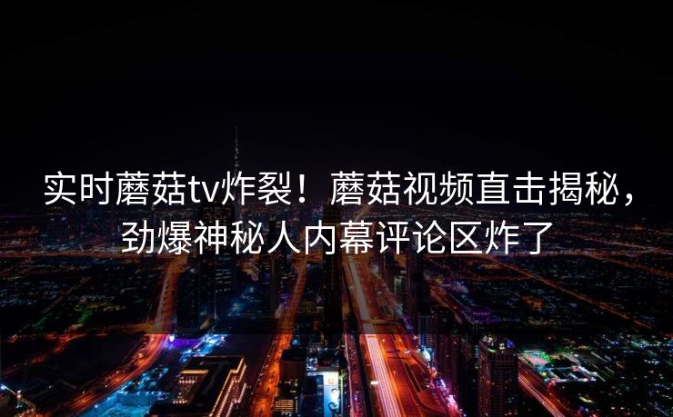 实时蘑菇tv炸裂！蘑菇视频直击揭秘，劲爆神秘人内幕评论区炸了