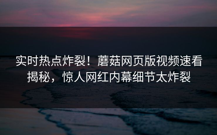 实时热点炸裂！蘑菇网页版视频速看揭秘，惊人网红内幕细节太炸裂