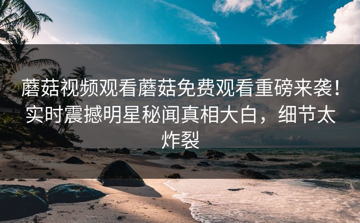 蘑菇视频观看蘑菇免费观看重磅来袭！实时震撼明星秘闻真相大白，细节太炸裂