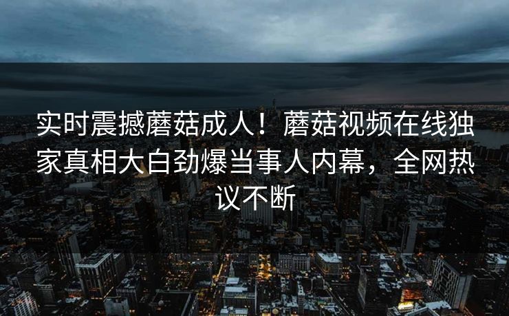 实时震撼蘑菇成人！蘑菇视频在线独家真相大白劲爆当事人内幕，全网热议不断
