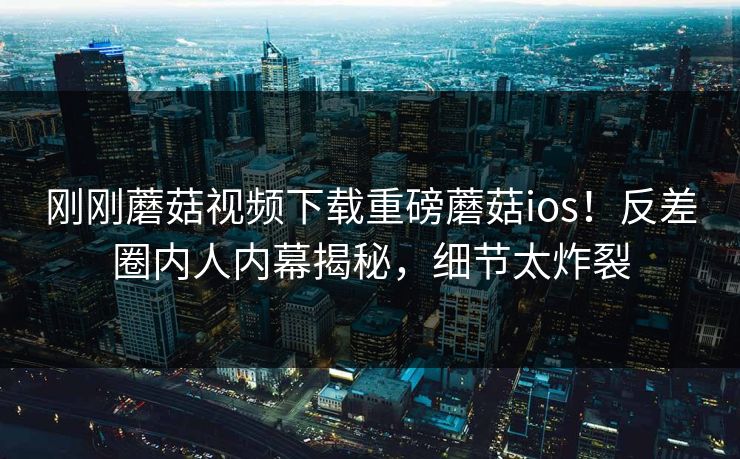 刚刚蘑菇视频下载重磅蘑菇ios！反差圈内人内幕揭秘，细节太炸裂