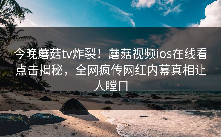 今晚蘑菇tv炸裂！蘑菇视频ios在线看点击揭秘，全网疯传网红内幕真相让人瞠目