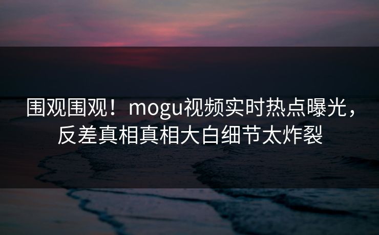 围观围观！mogu视频实时热点曝光，反差真相真相大白细节太炸裂