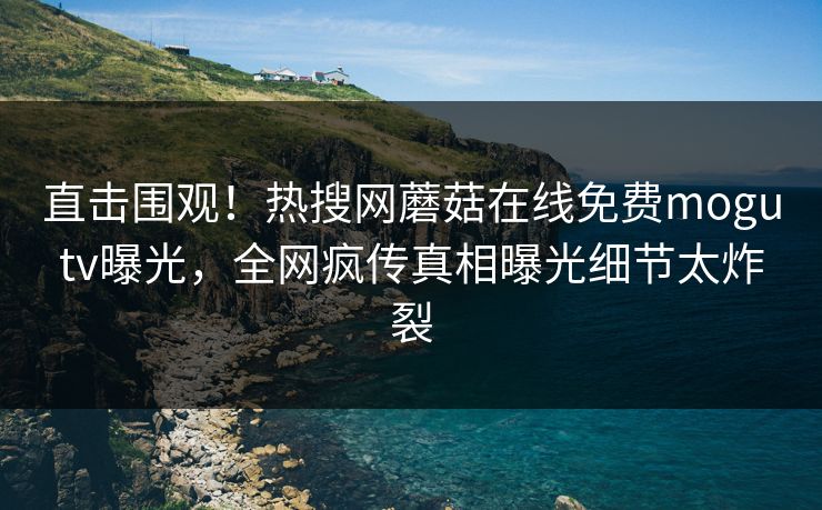 直击围观！热搜网蘑菇在线免费mogutv曝光，全网疯传真相曝光细节太炸裂
