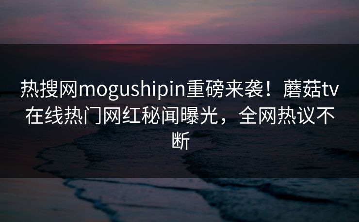 热搜网mogushipin重磅来袭！蘑菇tv在线热门网红秘闻曝光，全网热议不断