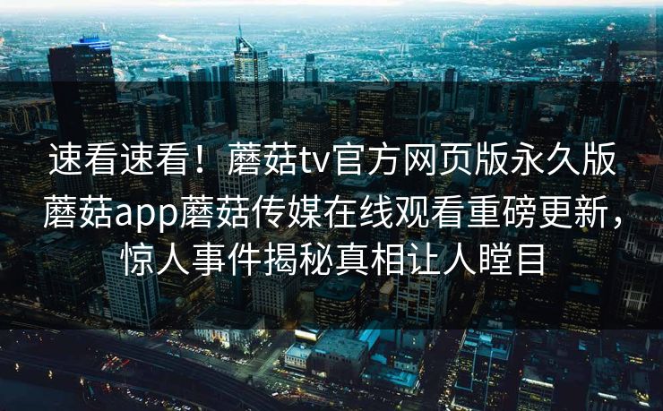 速看速看！蘑菇tv官方网页版永久版蘑菇app蘑菇传媒在线观看重磅更新，惊人事件揭秘真相让人瞠目