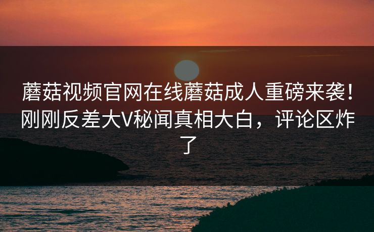 蘑菇视频官网在线蘑菇成人重磅来袭！刚刚反差大V秘闻真相大白，评论区炸了