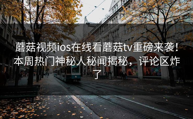 蘑菇视频ios在线看蘑菇tv重磅来袭！本周热门神秘人秘闻揭秘，评论区炸了