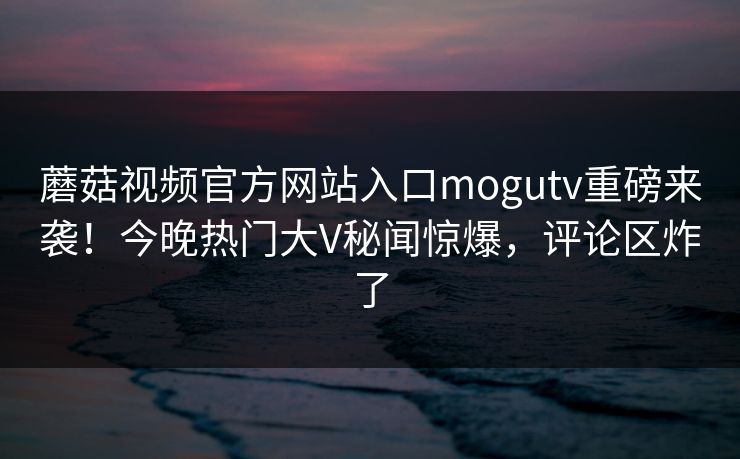 蘑菇视频官方网站入口mogutv重磅来袭！今晚热门大V秘闻惊爆，评论区炸了