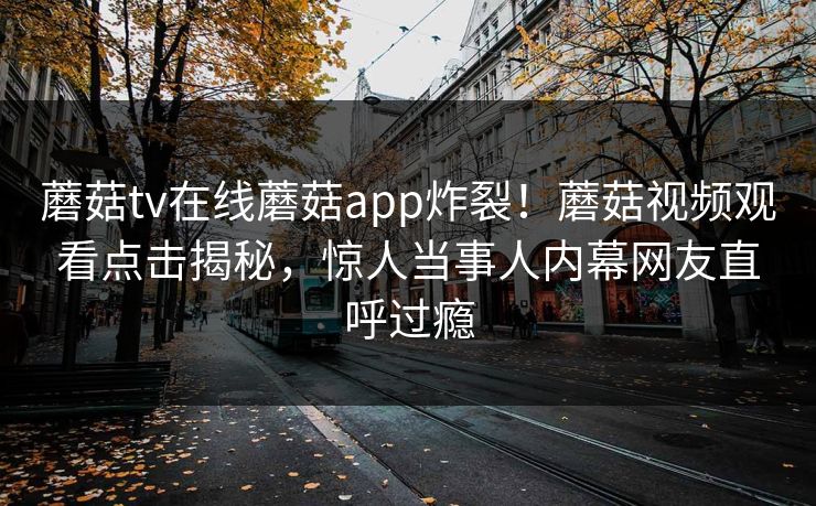 蘑菇tv在线蘑菇app炸裂！蘑菇视频观看点击揭秘，惊人当事人内幕网友直呼过瘾
