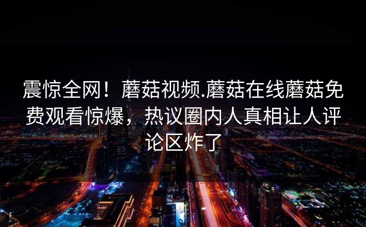 震惊全网！蘑菇视频.蘑菇在线蘑菇免费观看惊爆，热议圈内人真相让人评论区炸了