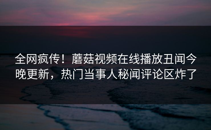 全网疯传！蘑菇视频在线播放丑闻今晚更新，热门当事人秘闻评论区炸了