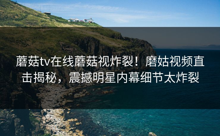 蘑菇tv在线蘑菇视炸裂！磨姑视频直击揭秘，震撼明星内幕细节太炸裂
