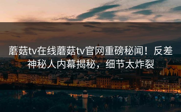 蘑菇tv在线蘑菇tv官网重磅秘闻！反差神秘人内幕揭秘，细节太炸裂