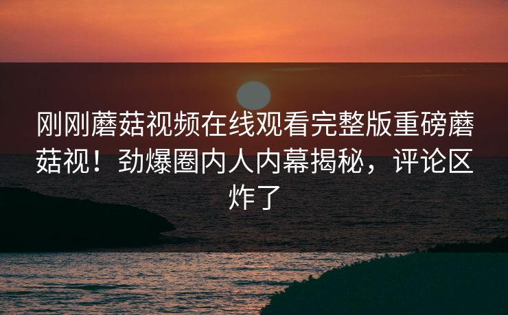 刚刚蘑菇视频在线观看完整版重磅蘑菇视！劲爆圈内人内幕揭秘，评论区炸了