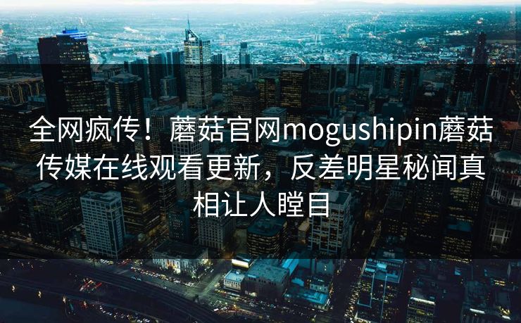 全网疯传！蘑菇官网mogushipin蘑菇传媒在线观看更新，反差明星秘闻真相让人瞠目