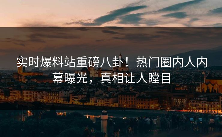 实时爆料站重磅八卦！热门圈内人内幕曝光，真相让人瞠目