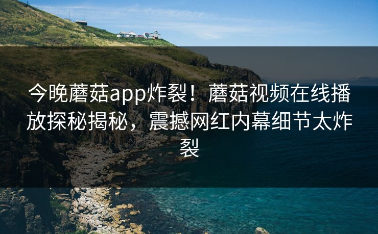 今晚蘑菇app炸裂！蘑菇视频在线播放探秘揭秘，震撼网红内幕细节太炸裂