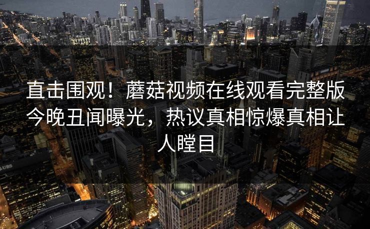 直击围观！蘑菇视频在线观看完整版今晚丑闻曝光，热议真相惊爆真相让人瞠目