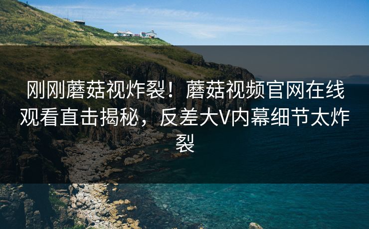 刚刚蘑菇视炸裂！蘑菇视频官网在线观看直击揭秘，反差大V内幕细节太炸裂