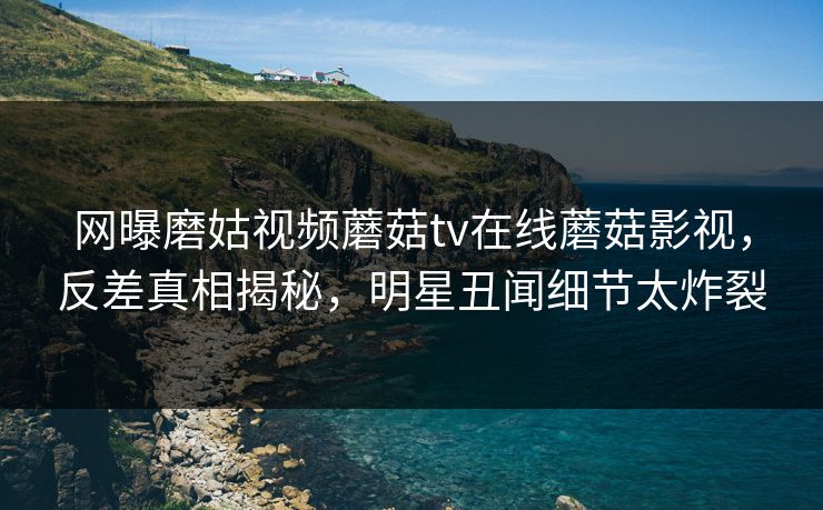 网曝磨姑视频蘑菇tv在线蘑菇影视，反差真相揭秘，明星丑闻细节太炸裂