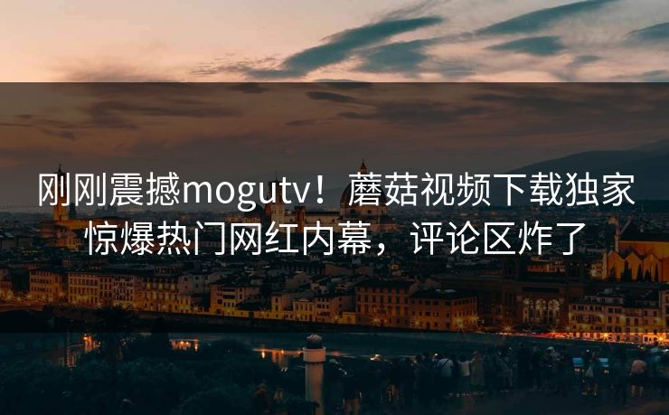 刚刚震撼mogutv！蘑菇视频下载独家惊爆热门网红内幕，评论区炸了