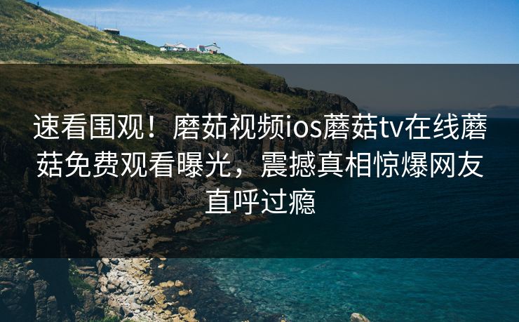 速看围观！磨茹视频ios蘑菇tv在线蘑菇免费观看曝光，震撼真相惊爆网友直呼过瘾