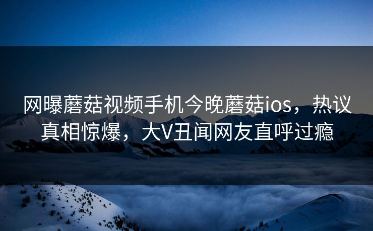 网曝蘑菇视频手机今晚蘑菇ios，热议真相惊爆，大V丑闻网友直呼过瘾