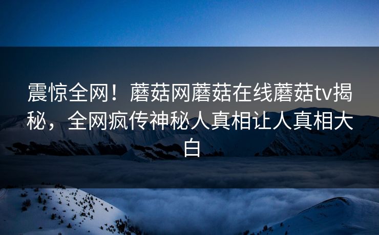 震惊全网！蘑菇网蘑菇在线蘑菇tv揭秘，全网疯传神秘人真相让人真相大白