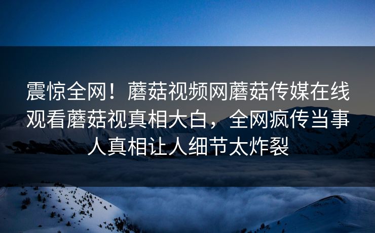 震惊全网！蘑菇视频网蘑菇传媒在线观看蘑菇视真相大白，全网疯传当事人真相让人细节太炸裂