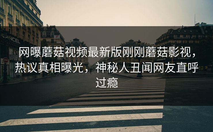 网曝蘑菇视频最新版刚刚蘑菇影视，热议真相曝光，神秘人丑闻网友直呼过瘾
