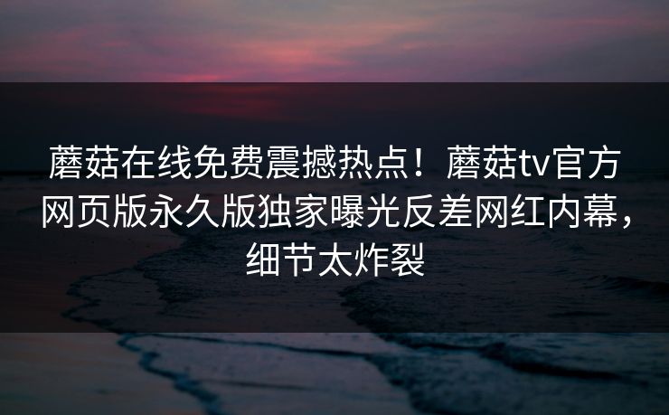 蘑菇在线免费震撼热点！蘑菇tv官方网页版永久版独家曝光反差网红内幕，细节太炸裂