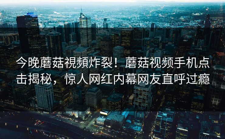 今晚蘑菇視頻炸裂！蘑菇视频手机点击揭秘，惊人网红内幕网友直呼过瘾