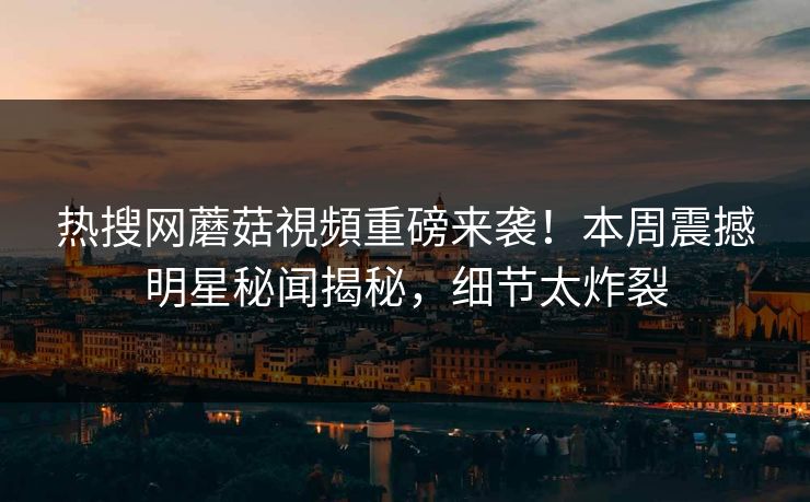 热搜网蘑菇視頻重磅来袭！本周震撼明星秘闻揭秘，细节太炸裂