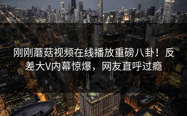 刚刚蘑菇视频在线播放重磅八卦！反差大V内幕惊爆，网友直呼过瘾