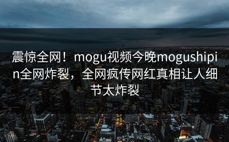 震惊全网！mogu视频今晚mogushipin全网炸裂，全网疯传网红真相让人细节太炸裂
