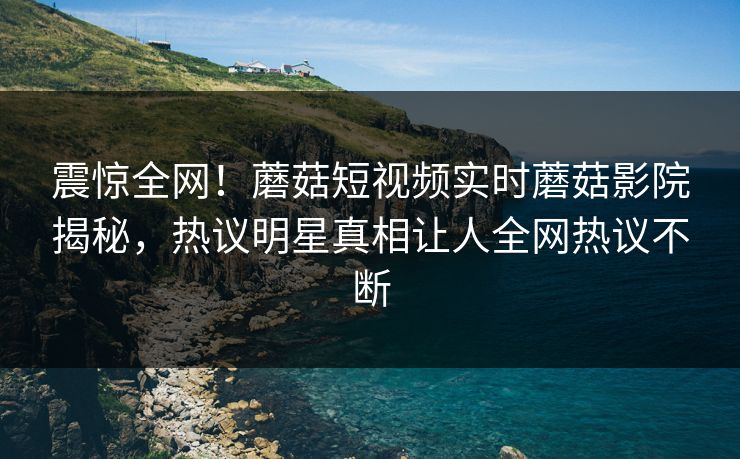 震惊全网！蘑菇短视频实时蘑菇影院揭秘，热议明星真相让人全网热议不断