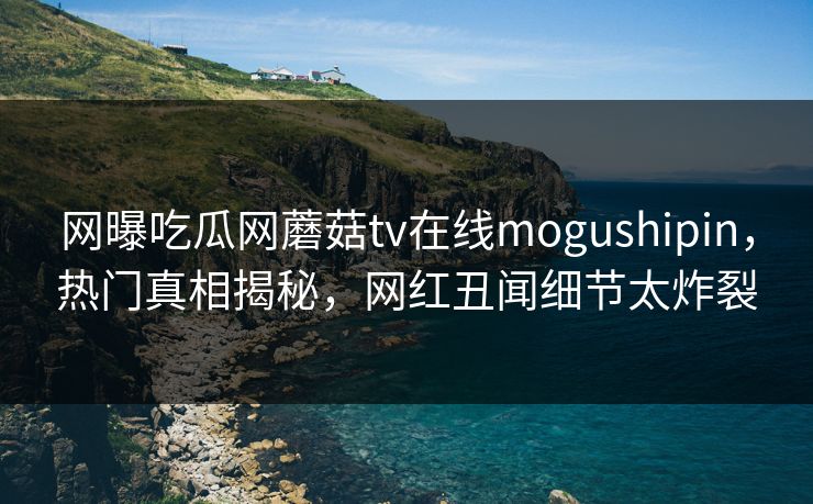 网曝吃瓜网蘑菇tv在线mogushipin，热门真相揭秘，网红丑闻细节太炸裂