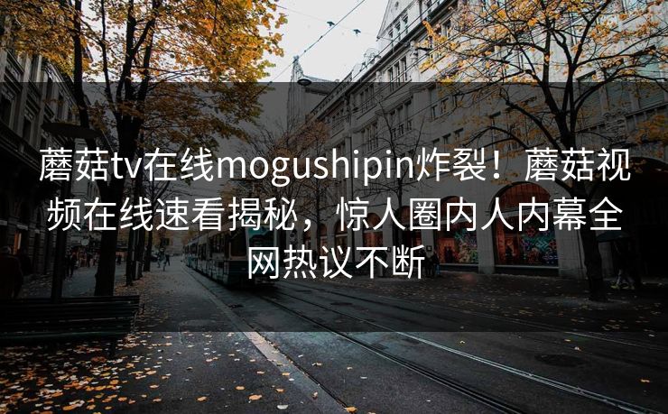 蘑菇tv在线mogushipin炸裂！蘑菇视频在线速看揭秘，惊人圈内人内幕全网热议不断
