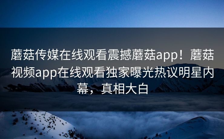 蘑菇传媒在线观看震撼蘑菇app！蘑菇视频app在线观看独家曝光热议明星内幕，真相大白