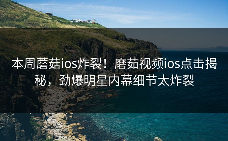 本周蘑菇ios炸裂！磨茹视频ios点击揭秘，劲爆明星内幕细节太炸裂