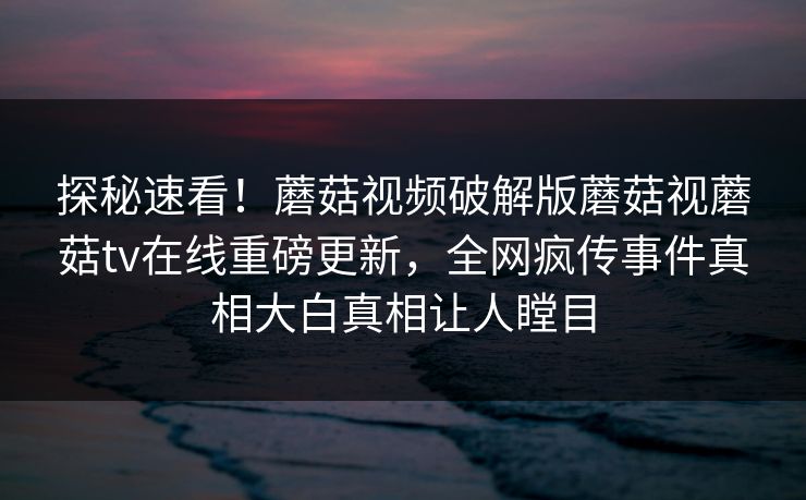 探秘速看！蘑菇视频破解版蘑菇视蘑菇tv在线重磅更新，全网疯传事件真相大白真相让人瞠目