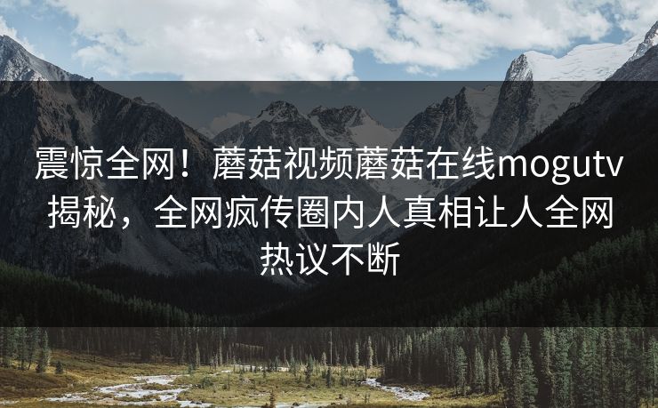 震惊全网！蘑菇视频蘑菇在线mogutv揭秘，全网疯传圈内人真相让人全网热议不断