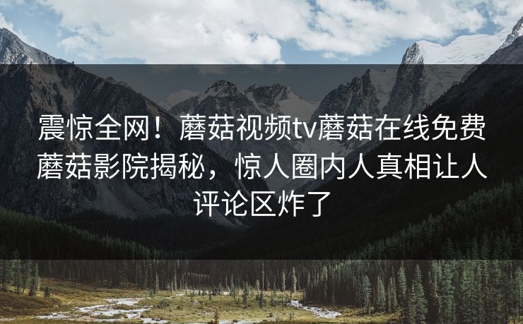 震惊全网！蘑菇视频tv蘑菇在线免费蘑菇影院揭秘，惊人圈内人真相让人评论区炸了